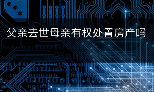 父亲去世母亲有权处置房产吗