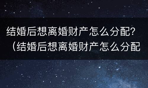 结婚后想离婚财产怎么分配？（结婚后想离婚财产怎么分配比较好）