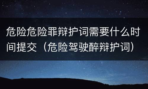 危险危险罪辩护词需要什么时间提交（危险驾驶醉辩护词）