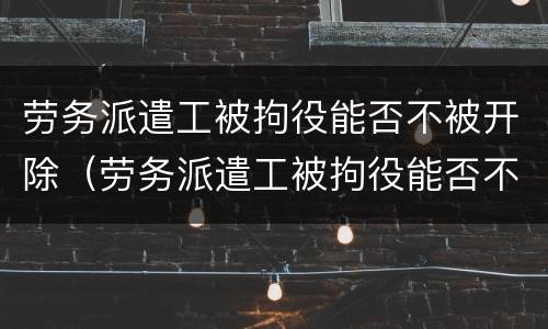 劳务派遣工被拘役能否不被开除（劳务派遣工被拘役能否不被开除呢）