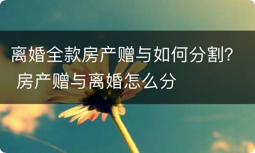 离婚全款房产赠与如何分割？ 房产赠与离婚怎么分
