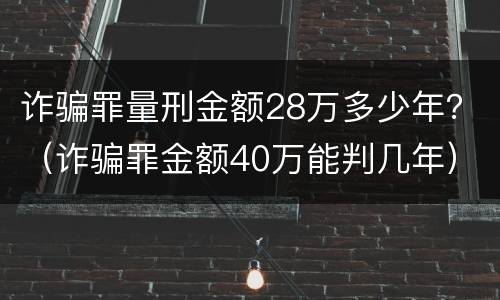 诈骗罪量刑金额28万多少年？（诈骗罪金额40万能判几年）