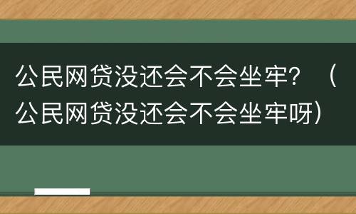 公民网贷没还会不会坐牢？（公民网贷没还会不会坐牢呀）