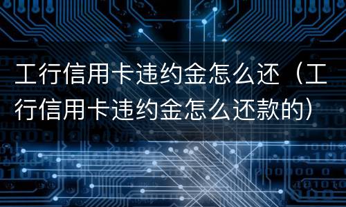 工行信用卡违约金怎么还（工行信用卡违约金怎么还款的）