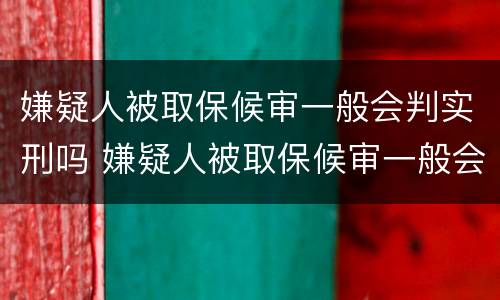 嫌疑人被取保候审一般会判实刑吗 嫌疑人被取保候审一般会判实刑吗知乎