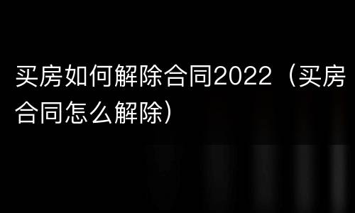 买房如何解除合同2022（买房合同怎么解除）