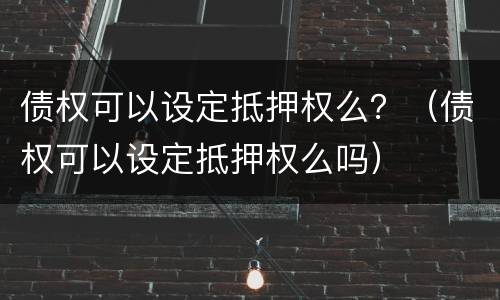 债权可以设定抵押权么？（债权可以设定抵押权么吗）