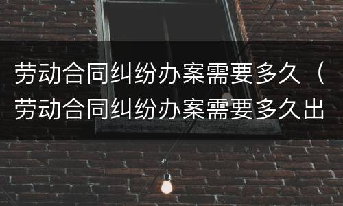 劳动合同纠纷办案需要多久（劳动合同纠纷办案需要多久出结果）