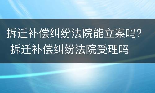 拆迁补偿纠纷法院能立案吗？ 拆迁补偿纠纷法院受理吗