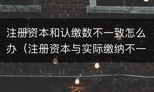 注册资本和认缴数不一致怎么办（注册资本与实际缴纳不一致）