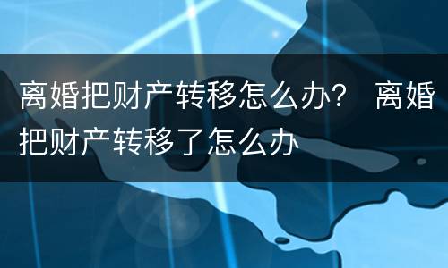 离婚把财产转移怎么办？ 离婚把财产转移了怎么办