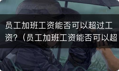 员工加班工资能否可以超过工资?（员工加班工资能否可以超过工资总额）