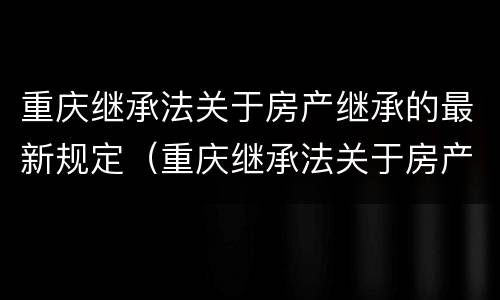 重庆继承法关于房产继承的最新规定（重庆继承法关于房产继承的最新规定解读）