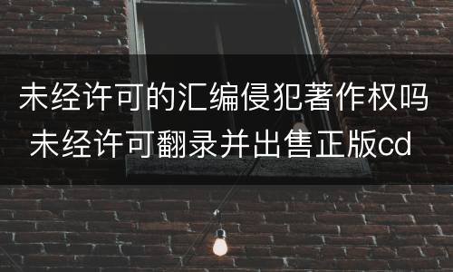 未经许可的汇编侵犯著作权吗 未经许可翻录并出售正版cd