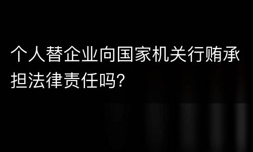 个人替企业向国家机关行贿承担法律责任吗？