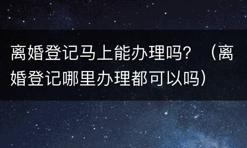 离婚登记马上能办理吗？（离婚登记哪里办理都可以吗）