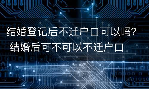结婚登记后不迁户口可以吗？ 结婚后可不可以不迁户口