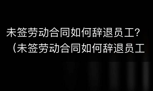 未签劳动合同如何辞退员工？（未签劳动合同如何辞退员工赔偿）