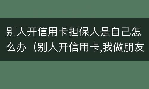 别人开信用卡担保人是自己怎么办（别人开信用卡,我做朋友担保人,会有什么有事吗）