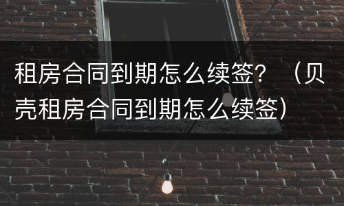 租房合同到期怎么续签？（贝壳租房合同到期怎么续签）