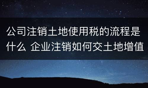 公司注销土地使用税的流程是什么 企业注销如何交土地增值税