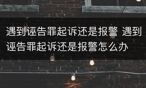遇到诬告罪起诉还是报警 遇到诬告罪起诉还是报警怎么办