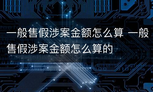 一般售假涉案金额怎么算 一般售假涉案金额怎么算的