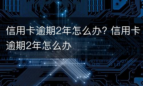 信用卡逾期2年怎么办? 信用卡逾期2年怎么办