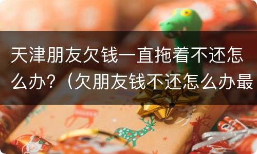 天津朋友欠钱一直拖着不还怎么办?（欠朋友钱不还怎么办最有效的方法）