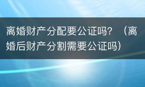 离婚财产分配要公证吗？（离婚后财产分割需要公证吗）