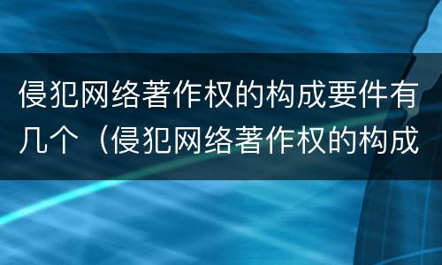 侵犯网络著作权的构成要件有几个（侵犯网络著作权的构成要件有几个）