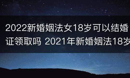 2022新婚姻法女18岁可以结婚证领取吗 2021年新婚姻法18岁可以领结婚证吗