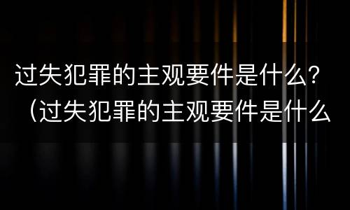 过失犯罪的主观要件是什么？（过失犯罪的主观要件是什么意思）