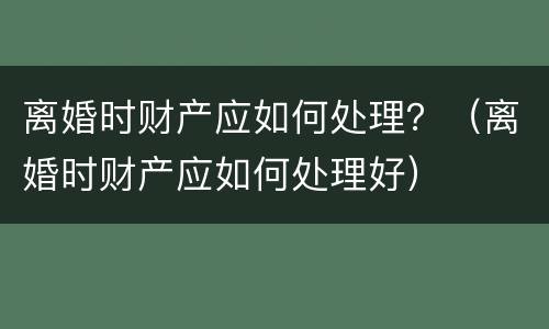 离婚时财产应如何处理？（离婚时财产应如何处理好）
