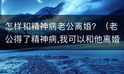 怎样和精神病老公离婚？（老公得了精神病,我可以和他离婚吗）