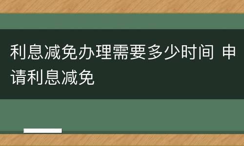 利息减免办理需要多少时间 申请利息减免
