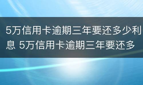 5万信用卡逾期三年要还多少利息 5万信用卡逾期三年要还多少利息呢