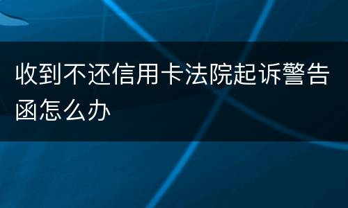 收到不还信用卡法院起诉警告函怎么办