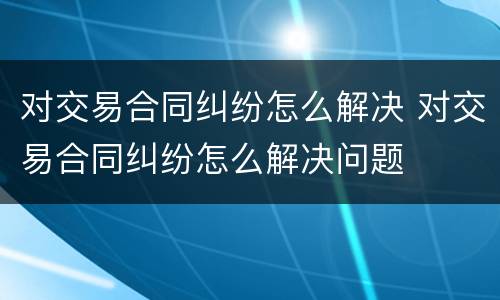 对交易合同纠纷怎么解决 对交易合同纠纷怎么解决问题