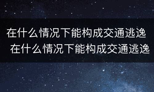 在什么情况下能构成交通逃逸 在什么情况下能构成交通逃逸罪