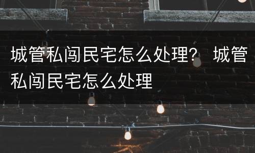 城管私闯民宅怎么处理？ 城管私闯民宅怎么处理