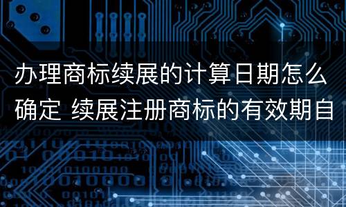 办理商标续展的计算日期怎么确定 续展注册商标的有效期自商标权人提出申请之日起算