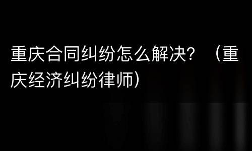 重庆合同纠纷怎么解决？（重庆经济纠纷律师）