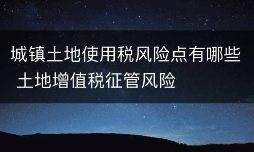 城镇土地使用税风险点有哪些 土地增值税征管风险