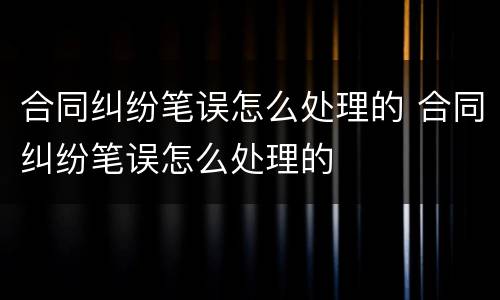 合同纠纷笔误怎么处理的 合同纠纷笔误怎么处理的