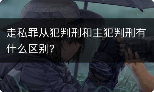 走私罪从犯判刑和主犯判刑有什么区别？