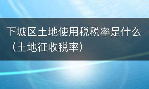 下城区土地使用税税率是什么（土地征收税率）