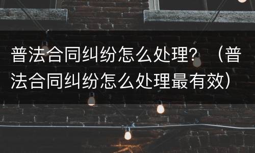 普法合同纠纷怎么处理？（普法合同纠纷怎么处理最有效）