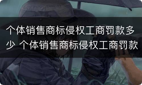 个体销售商标侵权工商罚款多少 个体销售商标侵权工商罚款多少元