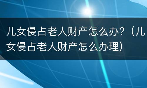 儿女侵占老人财产怎么办?（儿女侵占老人财产怎么办理）
